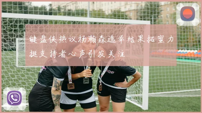 键盘侠热议杨瀚森选举结果拓蜜力挺支持者心声引发关注