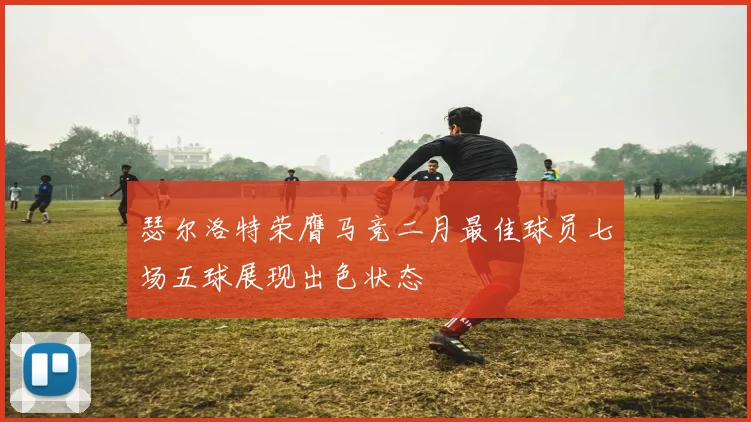 瑟尔洛特荣膺马竞二月最佳球员七场五球展现出色状态
