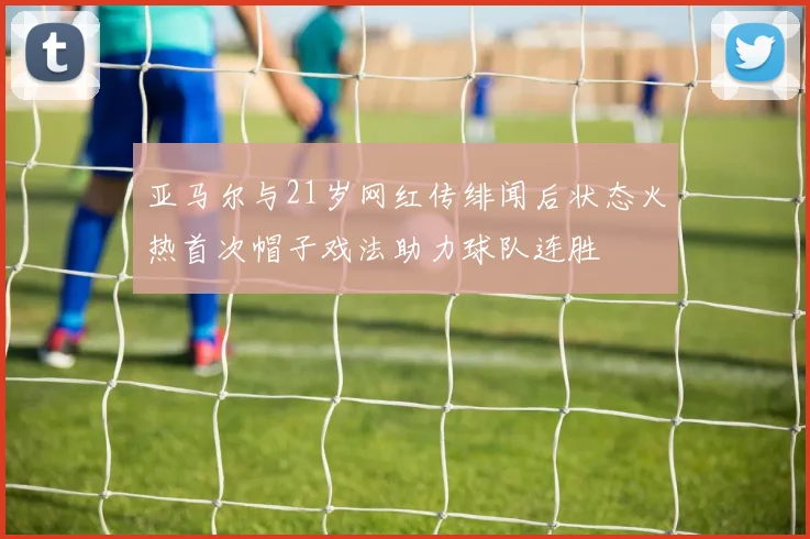 亚马尔与21岁网红传绯闻后状态火热首次帽子戏法助力球队连胜