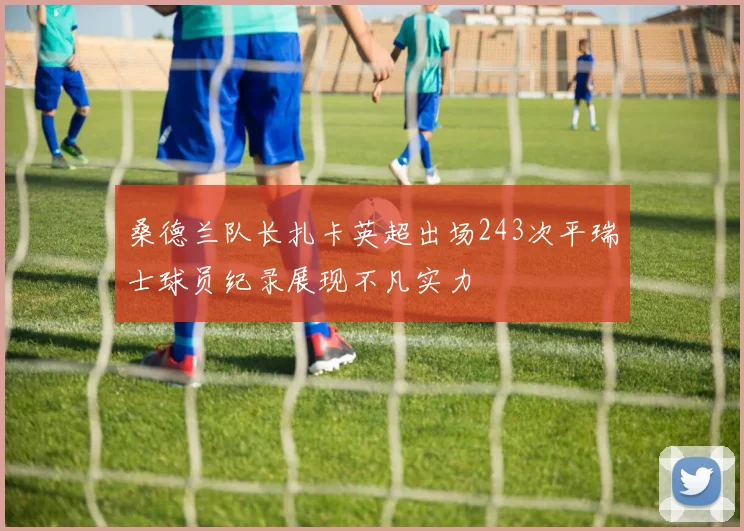 桑德兰队长扎卡英超出场243次平瑞士球员纪录展现不凡实力