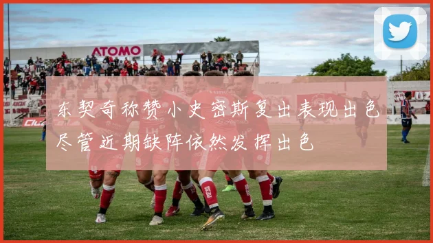 东契奇称赞小史密斯复出表现出色尽管近期缺阵依然发挥出色