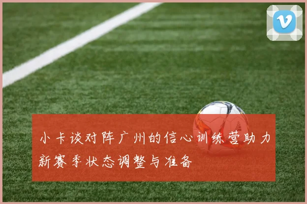 小卡谈对阵广州的信心训练营助力新赛季状态调整与准备