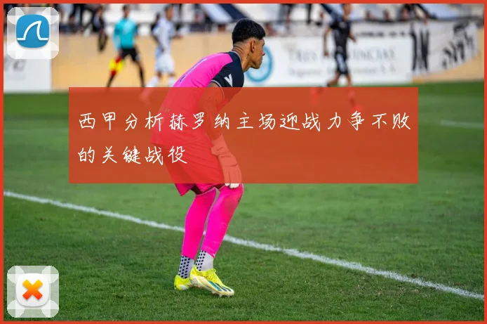 西甲分析赫罗纳主场迎战力争不败的关键战役