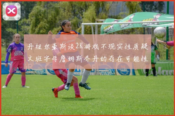 丹纽尔豪斯谈2K游戏不现实性质疑文班字母詹姆斯乔丹的存在可能性