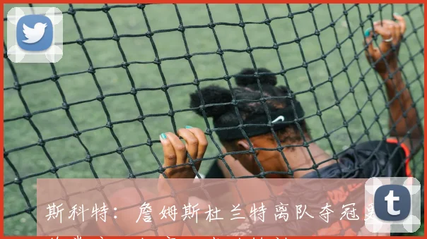 斯科特：詹姆斯杜兰特离队夺冠更欣赏库里坚守一城的精神