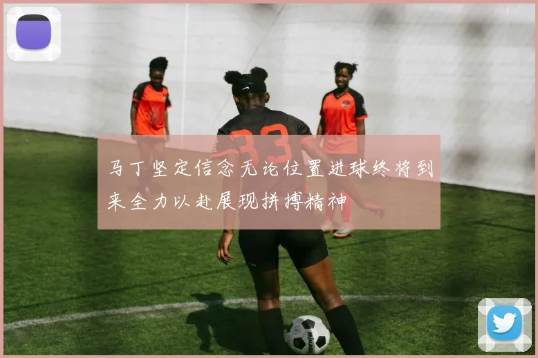 马丁坚定信念无论位置进球终将到来全力以赴展现拼搏精神