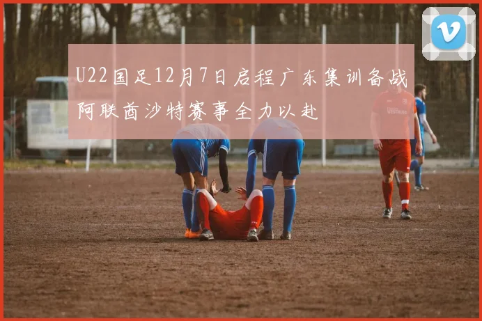 U22国足12月7日启程广东集训备战阿联酋沙特赛事全力以赴