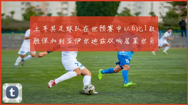 土耳其足球队在世预赛中以6比1狂胜保加利亚伊尔迪兹双响居莱尔贡献进球与助攻
