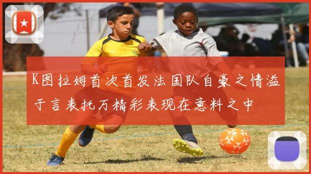K图拉姆首次首发法国队自豪之情溢于言表托万精彩表现在意料之中