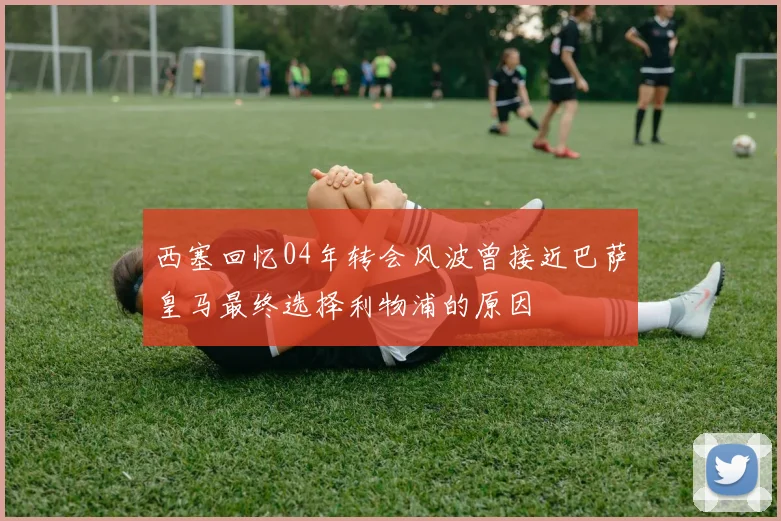 西塞回忆04年转会风波曾接近巴萨皇马最终选择利物浦的原因