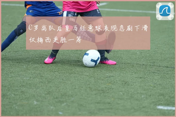 C罗离队后皇马任意球表现急剧下滑仅梅西更胜一筹
