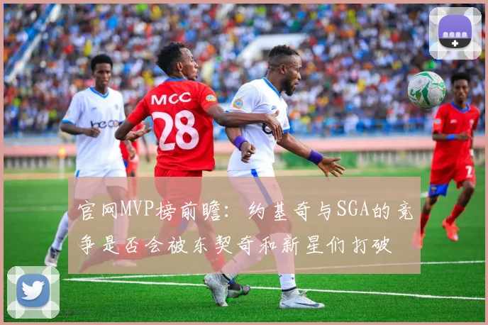 官网MVP榜前瞻：约基奇与SGA的竞争是否会被东契奇和新星们打破