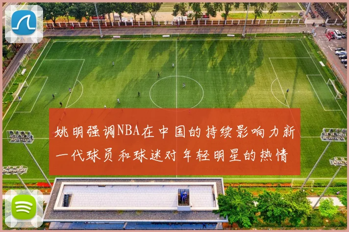 姚明强调NBA在中国的持续影响力新一代球员和球迷对年轻明星的热情不减