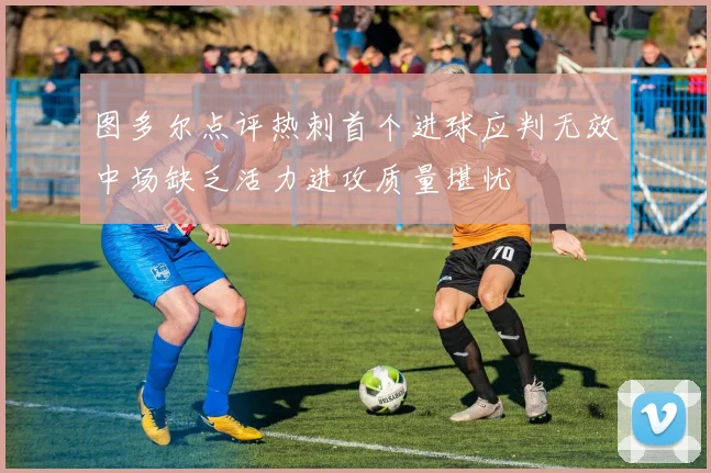 图多尔点评热刺首个进球应判无效中场缺乏活力进攻质量堪忧