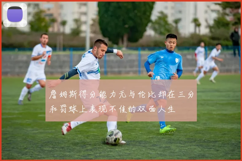 詹姆斯得分能力无与伦比却在三分和罚球上表现不佳的双面人生