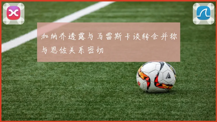 加纳乔透露与马雷斯卡谈转会并称与恩佐关系密切