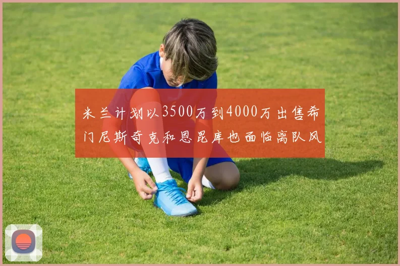 米兰计划以3500万到4000万出售希门尼斯奇克和恩昆库也面临离队风险