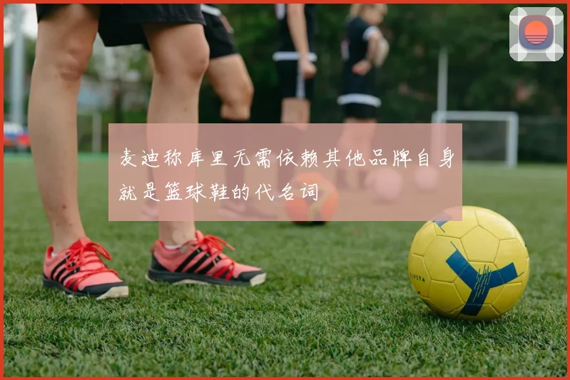 麦迪称库里无需依赖其他品牌自身就是篮球鞋的代名词