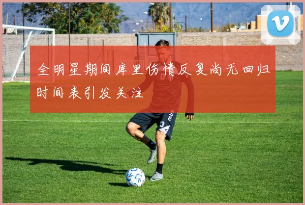 全明星期间库里伤情反复尚无回归时间表引发关注