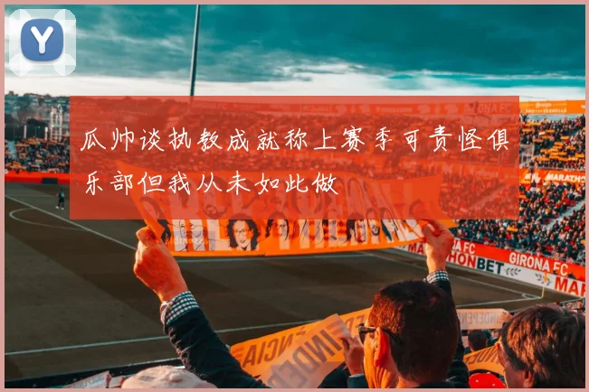 瓜帅谈执教成就称上赛季可责怪俱乐部但我从未如此做
