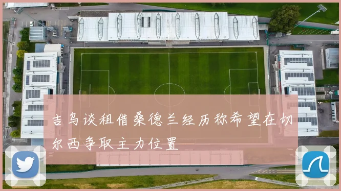 吉乌谈租借桑德兰经历称希望在切尔西争取主力位置